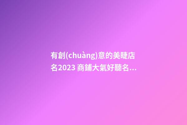 有創(chuàng)意的美睫店名2023 商鋪大氣好聽名稱,起名之家-第1張-店鋪起名-玄機(jī)派